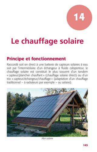14 
Le chauffage solaire 
Principe et fonctionnement 
Raccordé soit en direct à une batterie de capteurs solaires à eau 
soit par l’intermédiaire d’un échangeur à fluide caloporteur, le 
chauffage solaire est constitué le plus souvent d’un tandem 
« capteur/plancher chauffant » (chauffage solaire direct) ou d’un 
trio « capteur/échangeur/chauffage » (adaptation d’un chauffage 
traditionnel – à radiateurs par exemple – au solaire). 
143 
Abri solaire 
 