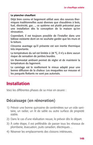 Le chauffage solaire 
Le plancher chauffant 
Déjà bien connu et largement utilisé avec des sources ther-miques 
traditionnelles aussi diverses que chaudières à bois, 
fuel, électricité, gaz…, ce système est plutôt préconisé pour 
une installation dès la conception de la maison qu’en 
rénovation. 
Cependant, il est toujours possible de l’installer dans une 
bâtisse existante dont on ne souhaite garder que les murs et 
la toiture. 
L’énorme avantage qu’il présente est son inertie thermique 
très importante. 
La température du sol est limitée à 28 °C, il n’y a donc aucun 
risque de sensation de jambes lourdes. 
Un thermostat ambiant permet de régler et de maintenir la 
température du logement. 
Le carrelage est le revêtement le mieux adapté pour une 
bonne diffusion de la chaleur. Les moquettes sur mousse et 
les parquets flottants ne sont pas autorisés. 
145 
Installation 
Voici les différentes phases de sa mise en oeuvre : 
Décaissage (en rénovation) 
1) Prévoir une bonne quinzaine de centimètres sur un vide sani-taire, 
un radier, un lit de sable ou autre surface de propreté 
stable. 
2) Dans le cas d’une réalisation neuve, le prévoir dès le départ. 
3) À cette étape, il est préférable de passer tous les réseaux de 
plomberie, évacuation, puits canadien, électriques… 
4) Réserver les emplacements des cloisons intérieures. 
 
