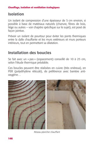 Chauffage, isolation et ventilation écologiques 
Isolation 
Un isolant de compression d’une épaisseur de 5 cm environ, si 
possible à base de matériaux naturels (chanvre, fibres de bois, 
liège ou autres – voir chapitre spécifique sur le sujet), est posé de 
façon jointive. 
Prévoir un isolant de pourtour pour éviter les ponts thermiques 
entre la dalle chauffante et les murs extérieurs et murs porteurs 
intérieurs, tout en permettant sa dilatation. 
Installation des boucles 
Se fait avec un « pas » (espacement) conseillé de 10 à 25 cm, 
selon l’étude thermique préalable. 
Ces boucles peuvent être réalisées en cuivre (très onéreux), en 
PER (polyéthylène réticulé), de préférence avec barrière anti-oxygène… 
146 
Réseau plancher chauffant 
 