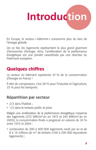 Introduction 
En Europe, le secteur « bâtiment » consomme plus du tiers de 
l’énergie globale. 
De ce fait, les logements représentent le plus grand gisement 
d’économies d’énergie. Ainsi, l’amélioration de la performance 
énergétique est une priorité caractérisée par une directive du 
Parlement européen. 
Quelques chiffres 
Le secteur du bâtiment représente 47 % de la consommation 
d’énergie en France ! 
À titre de comparaison, c’est 28 % pour l’industrie et l’agriculture, 
25 % pour les transports. 
Répartition par secteur 
• 2/3 dans l’habitat ; 
• 1/3 dans le tertiaire public et privé. 
Malgré une amélioration de la performance énergétique moyenne 
des logements (372 kWh/m 
3 
2 
.an en 1973 et 245 kWh/m 
2 
.an en 
2003), la consommation finale a progressé en volume de 24 % 
entre 1973 et 2004 : 
• construction de 300 à 400 000 logements neufs par an et de 
8 à 16 millions de m 
2 
de tertiaire (100 à 200 000 équivalents 
logements) ; 
 