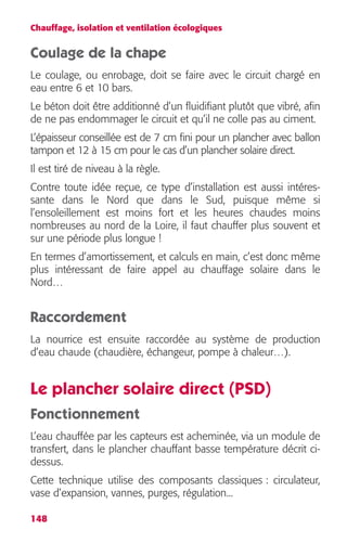 Chauffage, isolation et ventilation écologiques 
Coulage de la chape 
Le coulage, ou enrobage, doit se faire avec le circuit chargé en 
eau entre 6 et 10 bars. 
Le béton doit être additionné d’un fluidifiant plutôt que vibré, afin 
de ne pas endommager le circuit et qu’il ne colle pas au ciment. 
L’épaisseur conseillée est de 7 cm fini pour un plancher avec ballon 
tampon et 12 à 15 cm pour le cas d’un plancher solaire direct. 
Il est tiré de niveau à la règle. 
Contre toute idée reçue, ce type d’installation est aussi intéres-sante 
148 
dans le Nord que dans le Sud, puisque même si 
l’ensoleillement est moins fort et les heures chaudes moins 
nombreuses au nord de la Loire, il faut chauffer plus souvent et 
sur une période plus longue ! 
En termes d’amortissement, et calculs en main, c’est donc même 
plus intéressant de faire appel au chauffage solaire dans le 
Nord… 
Raccordement 
La nourrice est ensuite raccordée au système de production 
d’eau chaude (chaudière, échangeur, pompe à chaleur…). 
Le plancher solaire direct (PSD) 
Fonctionnement 
L’eau chauffée par les capteurs est acheminée, via un module de 
transfert, dans le plancher chauffant basse température décrit ci-dessus. 
Cette technique utilise des composants classiques : circulateur, 
vase d’expansion, vannes, purges, régulation... 
 