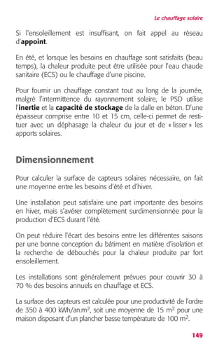 Le chauffage solaire 
Si l’ensoleillement est insuffisant, on fait appel au réseau 
d’appoint. 
En été, et lorsque les besoins en chauffage sont satisfaits (beau 
temps), la chaleur produite peut être utilisée pour l’eau chaude 
sanitaire (ECS) ou le chauffage d’une piscine. 
Pour fournir un chauffage constant tout au long de la journée, 
malgré l’intermittence du rayonnement solaire, le PSD utilise 
l’inertie et la capacité de stockage de la dalle en béton. D’une 
épaisseur comprise entre 10 et 15 cm, celle-ci permet de resti-tuer 
avec un déphasage la chaleur du jour et de « lisser » les 
149 
apports solaires. 
Dimensionnement 
Pour calculer la surface de capteurs solaires nécessaire, on fait 
une moyenne entre les besoins d’été et d’hiver. 
Une installation peut satisfaire une part importante des besoins 
en hiver, mais s’avérer complètement surdimensionnée pour la 
production d’ECS durant l’été. 
On peut réduire l’écart des besoins entre les différentes saisons 
par une bonne conception du bâtiment en matière d’isolation et 
la recherche de débouchés pour la chaleur produite par fort 
ensoleillement. 
Les installations sont généralement prévues pour couvrir 30 à 
70 % des besoins annuels en chauffage et ECS. 
La surface des capteurs est calculée pour une productivité de l’ordre 
de 350 à 400 kWh/an.m2, soit une moyenne de 15 m2 pour une 
maison disposant d’un plancher basse température de 100 m2. 
 