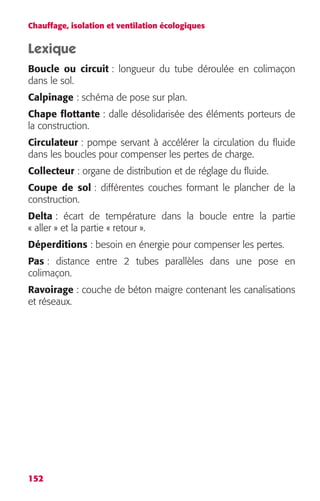 Chauffage, isolation et ventilation écologiques 
Lexique 
Boucle ou circuit : longueur du tube déroulée en colimaçon 
dans le sol. 
Calpinage : schéma de pose sur plan. 
Chape flottante : dalle désolidarisée des éléments porteurs de 
la construction. 
Circulateur : pompe servant à accélérer la circulation du fluide 
dans les boucles pour compenser les pertes de charge. 
Collecteur : organe de distribution et de réglage du fluide. 
Coupe de sol : différentes couches formant le plancher de la 
construction. 
Delta : écart de température dans la boucle entre la partie 
« aller » et la partie « retour ». 
Déperditions : besoin en énergie pour compenser les pertes. 
Pas : distance entre 2 tubes parallèles dans une pose en 
colimaçon. 
Ravoirage : couche de béton maigre contenant les canalisations 
et réseaux. 
152 
 