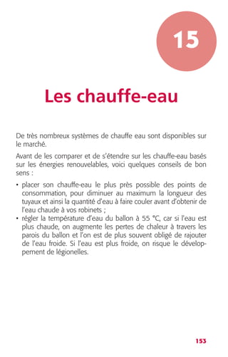 15 
153 
Les chauffe-eau 
De très nombreux systèmes de chauffe eau sont disponibles sur 
le marché. 
Avant de les comparer et de s’étendre sur les chauffe-eau basés 
sur les énergies renouvelables, voici quelques conseils de bon 
sens : 
• placer son chauffe-eau le plus près possible des points de 
consommation, pour diminuer au maximum la longueur des 
tuyaux et ainsi la quantité d’eau à faire couler avant d’obtenir de 
l’eau chaude à vos robinets ; 
• régler la température d’eau du ballon à 55 °C, car si l’eau est 
plus chaude, on augmente les pertes de chaleur à travers les 
parois du ballon et l’on est de plus souvent obligé de rajouter 
de l’eau froide. Si l’eau est plus froide, on risque le dévelop-pement 
de légionelles. 
 