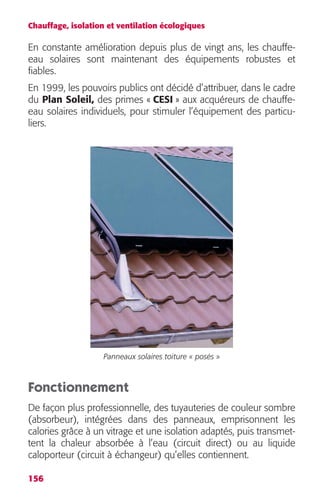 Chauffage, isolation et ventilation écologiques 
En constante amélioration depuis plus de vingt ans, les chauffe-eau 
156 
solaires sont maintenant des équipements robustes et 
fiables. 
En 1999, les pouvoirs publics ont décidé d’attribuer, dans le cadre 
du Plan Soleil, des primes « CESI » aux acquéreurs de chauffe-eau 
solaires individuels, pour stimuler l’équipement des particu-liers. 
Panneaux solaires toiture « posés » 
Fonctionnement 
De façon plus professionnelle, des tuyauteries de couleur sombre 
(absorbeur), intégrées dans des panneaux, emprisonnent les 
calories grâce à un vitrage et une isolation adaptés, puis transmet-tent 
la chaleur absorbée à l’eau (circuit direct) ou au liquide 
caloporteur (circuit à échangeur) qu’elles contiennent. 
 
