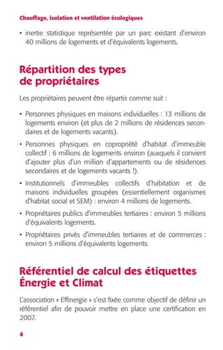 Chauffage, isolation et ventilation écologiques 
• inertie statistique représentée par un parc existant d’environ 
40 millions de logements et d’équivalents logements. 
Répartition des types 
de propriétaires 
Les propriétaires peuvent être répartis comme suit : 
• Personnes physiques en maisons individuelles : 13 millions de 
logements environ (et plus de 2 millions de résidences secon-daires 
4 
et de logements vacants). 
• Personnes physiques en copropriété d’habitat d’immeuble 
collectif : 6 millions de logements environ (auxquels il convient 
d’ajouter plus d’un million d’appartements ou de résidences 
secondaires et de logements vacants !). 
• Institutionnels d’immeubles collectifs d’habitation et de 
maisons individuelles groupées (essentiellement organismes 
d’habitat social et SEM) : environ 4 millions de logements. 
• Propriétaires publics d’immeubles tertiaires : environ 5 millions 
d’équivalents logements. 
• Propriétaires privés d’immeubles tertiaires et de commerces : 
environ 5 millions d’équivalents logements. 
Référentiel de calcul des étiquettes 
Énergie et Climat 
L’association « Effinergie » s’est fixée comme objectif de définir un 
référentiel afin de pouvoir mettre en place une certification en 
2007. 
 