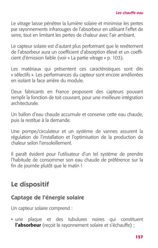 Les chauffe-eau 
Le vitrage laisse pénétrer la lumière solaire et minimise les pertes 
par rayonnements infrarouges de l’absorbeur en utilisant l’effet de 
serre, tout en limitant les pertes de chaleur avec l’air ambiant. 
Le capteur solaire est d’autant plus performant que le revêtement 
de l’absorbeur aura un coefficient d’absorption élevé et un coeffi-cient 
157 
d’émission faible (voir « La partie vitrage » p. 103). 
Les matériaux qui présentent ces caractéristiques sont dits 
« sélectifs ». Les performances du capteur sont encore améliorées 
en isolant la face arrière du module. 
Deux fabricants en France proposent des capteurs pouvant 
remplir la fonction de toit couvrant, pour une meilleure intégration 
architecturale. 
Un ballon d’eau chaude accumule et conserve cette eau chaude, 
puis la restitue à la demande. 
Une pompe/circulateur et un système de vannes assurent la 
régulation de l’installation et l’optimisation de la production de 
chaleur selon l’ensoleillement. 
Il paraît évident pour l’utilisateur d’un tel système de prendre 
l’habitude de consommer son eau chaude de préférence sur la 
fin de journée plutôt que le matin ! 
Le dispositif 
Captage de l’énergie solaire 
Un capteur solaire comprend : 
• une plaque et des tubulures noires qui constituent 
l’absorbeur (reçoit le rayonnement solaire et s’échauffe) ; 
 