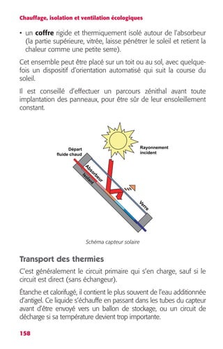 Chauffage, isolation et ventilation écologiques 
• un coffre rigide et thermiquement isolé autour de l’absorbeur 
(la partie supérieure, vitrée, laisse pénétrer le soleil et retient la 
chaleur comme une petite serre). 
Cet ensemble peut être placé sur un toit ou au sol, avec quelque-fois 
158 
un dispositif d’orientation automatisé qui suit la course du 
soleil. 
Il est conseillé d’effectuer un parcours zénithal avant toute 
implantation des panneaux, pour être sûr de leur ensoleillement 
constant. 
Verre 
Absorbeur 
Isolant 
Schéma capteur solaire 
Rayonnement 
incident 
Départ 
fluide chaud 
Transport des thermies 
C’est généralement le circuit primaire qui s’en charge, sauf si le 
circuit est direct (sans échangeur). 
Étanche et calorifugé, il contient le plus souvent de l’eau additionnée 
d’antigel. Ce liquide s’échauffe en passant dans les tubes du capteur 
avant d’être envoyé vers un ballon de stockage, ou un circuit de 
décharge si sa température devient trop importante. 
 