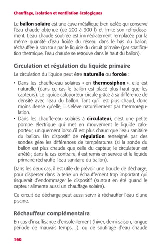Chauffage, isolation et ventilation écologiques 
Le ballon solaire est une cuve métallique bien isolée qui conserve 
l’eau chaude obtenue (de 200 à 900 l) et limite son refroidisse-ment. 
160 
L’eau chaude soutirée est immédiatement remplacée par la 
même quantité d’eau froide du réseau dans le bas du ballon, 
réchauffée à son tour par le liquide du circuit primaire (par stratifica-tion 
thermique, l’eau chaude se retrouve dans le haut du ballon). 
Circulation et régulation du liquide primaire 
La circulation du liquide peut être naturelle ou forcée : 
• Dans les chauffe-eau solaires « en thermosiphon », elle est 
naturelle (dans ce cas le ballon est placé plus haut que les 
capteurs). Le liquide caloporteur circule grâce à sa différence de 
densité avec l’eau du ballon. Tant qu’il est plus chaud, donc 
moins dense qu’elle, il s’élève naturellement par thermorégu-lation. 
• Dans les chauffe-eau solaires à circulateur, c’est une petite 
pompe électrique qui met en mouvement le liquide calo-porteur, 
uniquement lorsqu’il est plus chaud que l’eau sanitaire 
du ballon. Un dispositif de régulation renseigné par des 
sondes gère les différences de températures (si la sonde du 
ballon est plus chaude que celle du capteur, le circulateur est 
arrêté ; dans le cas contraire, il est remis en service et le liquide 
primaire réchauffe l’eau sanitaire du ballon). 
Dans les deux cas, il est utile de prévoir une boucle de décharge, 
pour disperser dans la terre un échauffement trop important qui 
risquerait d’endommager le dispositif (surtout en été quand le 
capteur alimente aussi un chauffage solaire). 
Ce circuit de décharge peut aussi servir à réchauffer l’eau d’une 
piscine. 
Réchauffeur complémentaire 
En cas d’insuffisance d’ensoleillement (hiver, demi-saison, longue 
période de mauvais temps…), ou de soutirage d’eau chaude 
 