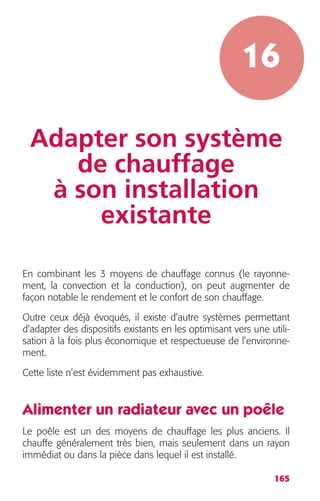 16 
Adapter son système 
165 
de chauffage 
à son installation 
existante 
En combinant les 3 moyens de chauffage connus (le rayonne-ment, 
la convection et la conduction), on peut augmenter de 
façon notable le rendement et le confort de son chauffage. 
Outre ceux déjà évoqués, il existe d’autre systèmes permettant 
d’adapter des dispositifs existants en les optimisant vers une utili-sation 
à la fois plus économique et respectueuse de l’environne-ment. 
Cette liste n’est évidemment pas exhaustive. 
Alimenter un radiateur avec un poêle 
Le poêle est un des moyens de chauffage les plus anciens. Il 
chauffe généralement très bien, mais seulement dans un rayon 
immédiat ou dans la pièce dans lequel il est installé. 
 