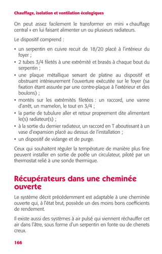 Chauffage, isolation et ventilation écologiques 
On peut assez facilement le transformer en mini « chauffage 
central » en lui faisant alimenter un ou plusieurs radiateurs. 
Le dispositif comprend : 
• un serpentin en cuivre recuit de 18/20 placé à l’intérieur du 
foyer ; 
• 2 tubes 3/4 filetés à une extrémité et brasés à chaque bout du 
serpentin ; 
• une plaque métallique servant de platine au dispositif et 
obstruant intérieurement l’ouverture exécutée sur le foyer (sa 
fixation étant assurée par une contre-plaque à l’extérieur et des 
boulons) ; 
• montés sur les extrémités filetées : un raccord, une vanne 
d’arrêt, un mamelon, le tout en 3/4 ; 
• la partie de tubulure aller et retour proprement dite alimentant 
le(s) radiateur(s) ; 
• à la sortie du dernier radiateur, un raccord en T aboutissant à un 
vase d’expansion placé au dessus de l’installation ; 
• un dispositif de vidange et de purge. 
Ceux qui souhaitent réguler la température de manière plus fine 
peuvent installer en sortie de poêle un circulateur, piloté par un 
thermostat relié à une sonde thermique. 
Récupérateurs dans une cheminée 
ouverte 
Le système décrit précédemment est adaptable à une cheminée 
ouverte qui, à l’état brut, possède un des moins bons coefficients 
de rendement. 
Il existe aussi des systèmes à air pulsé qui viennent réchauffer cet 
air dans l’âtre, sous forme d’un serpentin en fonte ou de chenets 
creux. 
166 
 