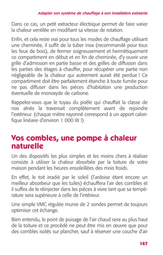 Adapter son système de chauffage à son installation existante 
Dans ce cas, un petit extracteur électrique permet de faire varier 
la chaleur ventilée en modifiant sa vitesse de rotation. 
Enfin, et cela reste vrai pour tous les modes de chauffage utilisant 
une cheminée, il suffit de la tuber inox (recommandé pour tous 
les feux de bois), de fermer soigneusement et hermétiquement 
ce compartiment en début et en fin de cheminée, d’y ouvrir une 
grille d’admission en partie basse et des grilles de diffusion dans 
les parties des étages à chauffer, pour récupérer une partie non 
négligeable de la chaleur qui autrement aurait été perdue ! Ce 
compartiment doit être parfaitement étanche à toute fumée pour 
ne pas diffuser dans les pièces d’habitation une production 
éventuelle de monoxyde de carbone. 
Rappelez-vous que le tuyau du poêle qui chauffait la classe de 
nos aînés la traversait complètement avant de rejoindre 
l’extérieur. (chaque mètre rayonné correspond à un apport calori-fique 
167 
linéaire d’environ 1 000 W !) 
Vos combles, une pompe à chaleur 
naturelle 
Un des dispositifs les plus simples et les moins chers à réaliser 
consiste à utiliser la chaleur absorbée par la toiture de votre 
maison pendant les heures ensoleillées des mois froids. 
En effet, le toit irradié par le soleil (l’ardoise étant encore un 
meilleur absorbeur que les tuiles) échauffera l’air des combles et 
il suffira de le réinjecter dans les pièces à vivre tant que sa tempé-rature 
sera supérieure à celle de l’intérieur. 
Une simple VMC régulée munie de 2 sondes permet de toujours 
optimiser cet échange. 
Bien entendu, le point de puisage de l’air chaud sera au plus haut 
de la toiture et ce procédé ne peut être mis en oeuvre que pour 
des combles isolés sur plancher, sauf à réserver une couche d’air 
 