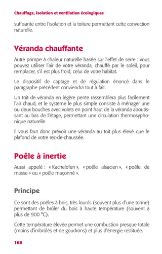 Chauffage, isolation et ventilation écologiques 
suffisante entre l’isolation et la toiture permettant cette convection 
naturelle. 
Véranda chauffante 
Autre pompe à chaleur naturelle basée sur l’effet de serre : vous 
pouvez utiliser l’air de votre véranda, chauffé par le soleil, pour 
remplacer, s’il est plus froid, celui de votre habitat. 
Le dispositif de captage et de régulation énoncé dans le 
paragraphe précédent conviendra tout à fait. 
Un toit de véranda en légère pente rassemblera plus facilement 
l’air chaud, et le système le plus simple consiste à ménager une 
ou deux bouches avec volets en point haut de la véranda aboutis-sant 
168 
au bas de l’étage, permettant une circulation thermosypho-nique 
naturelle. 
Il vous faut donc prévoir une véranda au toit plus élevé que le 
plafond de votre rez-de-chaussée. 
Poêle à inertie 
Aussi appelé : « Kachelofen », « poêle alsacien », « poêle de 
masse » ou « poêle maçonné ». 
Principe 
Ce sont des poêles à bois, très lourds (souvent plus d’une tonne) 
permettant de brûler du bois à haute température (souvent à 
plus de 900 °C). 
Cette température élevée permet une combustion presque totale 
(moins d’imbrûlés et de goudrons) et plus d’énergie restituée. 
 
