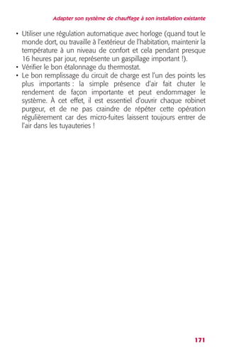 Adapter son système de chauffage à son installation existante 
• Utiliser une régulation automatique avec horloge (quand tout le 
monde dort, ou travaille à l’extérieur de l’habitation, maintenir la 
température à un niveau de confort et cela pendant presque 
16 heures par jour, représente un gaspillage important !). 
• Vérifier le bon étalonnage du thermostat. 
• Le bon remplissage du circuit de charge est l’un des points les 
plus importants : la simple présence d’air fait chuter le 
rendement de façon importante et peut endommager le 
système. À cet effet, il est essentiel d’ouvrir chaque robinet 
purgeur, et de ne pas craindre de répéter cette opération 
régulièrement car des micro-fuites laissent toujours entrer de 
l’air dans les tuyauteries ! 
171 
 
