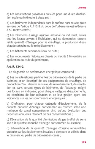 Annexe 
a) Les constructions provisoires prévues pour une durée d’utilisa-tion 
175 
égale ou inférieure à deux ans ; 
b) Les bâtiments indépendants dont la surface hors oeuvre brute 
au sens de l’article R. 112-2 du code de l’urbanisme est inférieure 
à 50 mètres carrés ; 
c) Les bâtiments à usage agricole, artisanal ou industriel, autres 
que les locaux servant à l’habitation, qui ne demandent qu’une 
faible quantité d’énergie pour le chauffage, la production d’eau 
chaude sanitaire ou le refroidissement ; 
d) Les bâtiments servant de lieux de culte ; 
e) Les monuments historiques classés ou inscrits à l’inventaire en 
application du code du patrimoine. 
Art. R. 134-2. 
– Le diagnostic de performance énergétique comprend : 
a) Les caractéristiques pertinentes du bâtiment ou de la partie de 
bâtiment et un descriptif de ses équipements de chauffage, de 
production d’eau chaude sanitaire, de refroidissement, de ventila-tion 
et, dans certains types de bâtiments, de l’éclairage intégré 
des locaux en indiquant, pour chaque catégorie d’équipements, 
les conditions de leur utilisation et de leur gestion ayant des 
incidences sur les consommations énergétiques ; 
b) L’indication, pour chaque catégorie d’équipements, de la 
quantité annuelle d’énergie consommée ou estimée selon une 
méthode de calcul conventionnel ainsi qu’une évaluation des 
dépenses annuelles résultant de ces consommations ; 
c) L’évaluation de la quantité d’émissions de gaz à effet de serre 
liée à la quantité annuelle d’énergie consommée ou estimée ; 
d) L’évaluation de la quantité d’énergie d’origine renouvelable 
produite par les équipements installés à demeure et utilisée dans 
le bâtiment ou partie de bâtiment en cause ; 
 