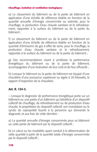 Chauffage, isolation et ventilation écologiques 
e) Le classement du bâtiment ou de la partie de bâtiment en 
application d’une échelle de référence établie en fonction de la 
quantité annuelle d’énergie consommée ou estimée, pour le 
chauffage, la production d’eau chaude sanitaire et le refroidisse-ment, 
176 
rapportée à la surface du bâtiment ou de la partie du 
bâtiment ; 
f) Le classement du bâtiment ou de la partie de bâtiment en 
application d’une échelle de référence établie en fonction de la 
quantité d’émissions de gaz à effet de serre, pour le chauffage, la 
production d’eau chaude sanitaire et le refroidissement, 
rapportée à la surface du bâtiment ou de la partie du bâtiment ; 
g) Des recommandations visant à améliorer la performance 
énergétique du bâtiment ou de la partie de bâtiment, 
accompagnées d’une évaluation de leur coût et de leur efficacité ; 
h) Lorsque le bâtiment ou la partie de bâtiment est équipé d’une 
chaudière d’une puissance supérieure ou égale à 20 kilowatts, le 
rapport d’inspection de la chaudière. 
Art. R. 134-3. 
– Lorsque le diagnostic de performance énergétique porte sur un 
bâtiment ou une partie d’un bâtiment qui bénéficie d’un dispositif 
collectif de chauffage, de refroidissement ou de production d’eau 
chaude, le propriétaire du dispositif collectif, son mandataire ou le 
syndic de copropriété fournit à la personne qui demande le 
diagnostic et aux frais de cette dernière : 
a) La quantité annuelle d’énergie consommée pour ce bâtiment 
ou cette partie de bâtiment par le dispositif collectif ; 
b) Le calcul ou les modalités ayant conduit à la détermination de 
cette quantité à partir de la quantité totale d’énergie consommée 
par le dispositif collectif ; 
 