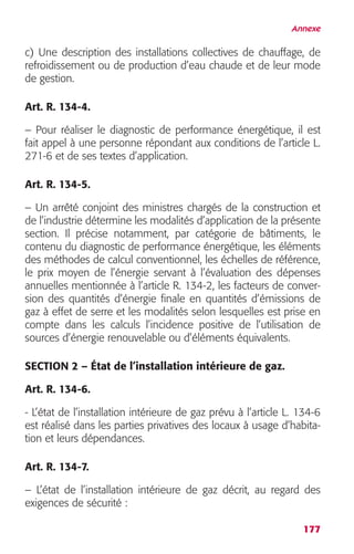 Annexe 
c) Une description des installations collectives de chauffage, de 
refroidissement ou de production d’eau chaude et de leur mode 
de gestion. 
Art. R. 134-4. 
– Pour réaliser le diagnostic de performance énergétique, il est 
fait appel à une personne répondant aux conditions de l’article L. 
271-6 et de ses textes d’application. 
Art. R. 134-5. 
– Un arrêté conjoint des ministres chargés de la construction et 
de l’industrie détermine les modalités d’application de la présente 
section. Il précise notamment, par catégorie de bâtiments, le 
contenu du diagnostic de performance énergétique, les éléments 
des méthodes de calcul conventionnel, les échelles de référence, 
le prix moyen de l’énergie servant à l’évaluation des dépenses 
annuelles mentionnée à l’article R. 134-2, les facteurs de conver-sion 
des quantités d’énergie finale en quantités d’émissions de 
gaz à effet de serre et les modalités selon lesquelles est prise en 
compte dans les calculs l’incidence positive de l’utilisation de 
sources d’énergie renouvelable ou d’éléments équivalents. 
SECTION 2 – État de l’installation intérieure de gaz. 
Art. R. 134-6. 
- L’état de l’installation intérieure de gaz prévu à l’article L. 134-6 
est réalisé dans les parties privatives des locaux à usage d’habita-tion 
177 
et leurs dépendances. 
Art. R. 134-7. 
– L’état de l’installation intérieure de gaz décrit, au regard des 
exigences de sécurité : 
 