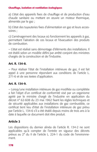 Chauffage, isolation et ventilation écologiques 
a) L’état des appareils fixes de chauffage et de production d’eau 
chaude sanitaire ou mettant en oeuvre un moteur thermique, 
alimentés par le gaz ; 
b) L’état des tuyauteries fixes d’alimentation en gaz et leurs acces-soires 
178 
; 
c) L’aménagement des locaux où fonctionnent les appareils à gaz, 
permettant l’aération de ces locaux et l’évacuation des produits 
de combustion. 
– L’état est réalisé sans démontage d’éléments des installations. Il 
est établi selon un modèle défini par arrêté conjoint des ministres 
chargés de la construction et de l’industrie. 
Art. R. 134-8. 
– Pour réaliser l’état de l’installation intérieure de gaz, il est fait 
appel à une personne répondant aux conditions de l’article L. 
271-6 et de ses textes d’application. 
Art. R. 134-9. 
– Lorsqu’une installation intérieure de gaz modifiée ou complétée 
a fait l’objet d’un certificat de conformité visé par un organisme 
agréé par le ministre chargé de l’industrie en application du 
décret n° 62-608 du 23 mai 1962 fixant les règles techniques et 
de sécurité applicables aux installations de gaz combustible, ce 
certificat tient lieu d’état de l’installation intérieure de gaz prévu 
par l’article L. 134-6 s’il a été établi depuis moins de trois ans à la 
date à laquelle ce document doit être produit. 
Article 2 
Les dispositions du dernier alinéa de l’article R. 134-2 ne sont 
applicables qu’à compter de l’entrée en vigueur des décrets 
prévus au 2° du II de l’article L. 224-1 du code de l’environne-ment. 
 