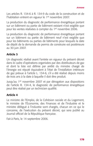 Annexe 
Les articles R. 134-6 à R. 134-9 du code de la construction et de 
l’habitation entrent en vigueur le 1er novembre 2007. 
La production du diagnostic de performance énergétique portant 
sur un bâtiment ou partie de bâtiment existant n’est exigible que 
pour les ventes réalisées à compter du 1er novembre 2006. 
La production du diagnostic de performance énergétique portant 
sur un bâtiment ou partie de bâtiment neuf n’est exigible que 
pour les bâtiments ou parties de bâtiments pour lesquels la date 
de dépôt de la demande de permis de construire est postérieure 
au 30 juin 2007. 
Article 3 
Un diagnostic réalisé avant l’entrée en vigueur du présent décret 
dans le cadre d’opérations organisées par des distributeurs de gaz 
et dont la liste est définie par arrêté du ministre chargé de 
l’énergie est réputé équivalent à l’état de l’installation intérieure 
de gaz prévue à l’article L. 134-6, s’il a été réalisé depuis moins 
de trois ans à la date à laquelle il doit être produit. 
Jusqu’au 1er novembre 2007 et par dérogation aux dispositions 
de l’article R. 134-4, le diagnostic de performance énergétique 
peut être réalisé par un technicien qualifié. 
Article 4 
Le ministre de l’Emploi, de la Cohésion sociale et du Logement, 
le ministre de l’Économie, des Finances et de l’Industrie et le 
ministre délégué à l’industrie sont chargés, chacun en ce qui le 
concerne, de l’exécution du présent décret, qui sera publié au 
Journal officiel de la République française. 
Fait à Paris, le 14 septembre 2006. 
179 
