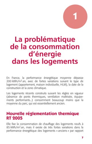 7 
1 
La problématique 
de la consommation 
d’énergie 
dans les logements 
En France, la performance énergétique moyenne dépasse 
200 kWh/m 
2 
.an, avec de fortes variations suivant le type de 
logement (appartement, maison individuelle, HLM), la date de la 
construction et la zone climatique. 
Les logements récents construits suivant les règles en vigueur 
(absence de ponts thermiques, ventilation maîtrisée, équipe-ments 
performants...) consomment beaucoup moins que la 
moyenne du parc, qui est essentiellement ancien. 
Nouvelle réglementation thermique 
RT 2005 
Elle fixe la consommation de chauffage des logements neufs à 
85 kWh/m 
2 
.an, mais il existe de très fortes variations dans la 
performance énergétique des logements « anciens » par rapport 
 