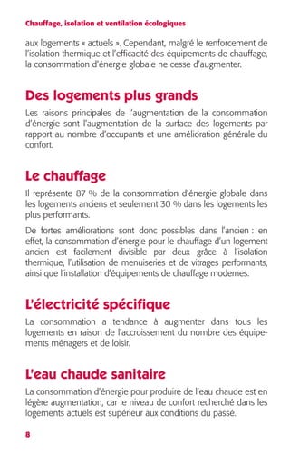 Chauffage, isolation et ventilation écologiques 
aux logements « actuels ». Cependant, malgré le renforcement de 
l’isolation thermique et l’efficacité des équipements de chauffage, 
la consommation d’énergie globale ne cesse d’augmenter. 
Des logements plus grands 
Les raisons principales de l’augmentation de la consommation 
d’énergie sont l’augmentation de la surface des logements par 
rapport au nombre d’occupants et une amélioration générale du 
confort. 
Le chauffage 
Il représente 87 % de la consommation d’énergie globale dans 
les logements anciens et seulement 30 % dans les logements les 
plus performants. 
De fortes améliorations sont donc possibles dans l’ancien : en 
effet, la consommation d’énergie pour le chauffage d’un logement 
ancien est facilement divisible par deux grâce à l’isolation 
thermique, l’utilisation de menuiseries et de vitrages performants, 
ainsi que l’installation d’équipements de chauffage modernes. 
L’électricité spécifique 
La consommation a tendance à augmenter dans tous les 
logements en raison de l’accroissement du nombre des équipe-ments 
8 
ménagers et de loisir. 
L’eau chaude sanitaire 
La consommation d’énergie pour produire de l’eau chaude est en 
légère augmentation, car le niveau de confort recherché dans les 
logements actuels est supérieur aux conditions du passé. 
 