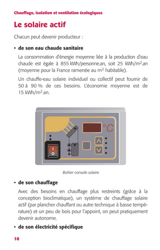 Chauffage, isolation et ventilation écologiques 
Le solaire actif 
Chacun peut devenir producteur : 
• de son eau chaude sanitaire 
La consommation d’énergie moyenne liée à la production d’eau 
chaude est égale à 855 kWh/personne.an, soit 25 kWh/m 
10 
2 
.an 
2 
habitable). 
(moyenne pour la France ramenée au m 
Un chauffe-eau solaire individuel ou collectif peut fournir de 
50 à 90 % de ces besoins. L’économie moyenne est de 
15 kWh/m 
2 
.an. 
Boîtier console solaire 
• de son chauffage 
Avec des besoins en chauffage plus restreints (grâce à la 
conception bioclimatique), un système de chauffage solaire 
actif (par plancher chauffant ou autre technique à basse tempé-rature) 
et un peu de bois pour l’appoint, on peut pratiquement 
devenir autonome. 
• de son électricité spécifique 
°C 
I 
 