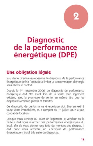 13 
2 
Diagnostic 
de la performance 
énergétique (DPE) 
Une obligation légale 
Issu d’une directive européenne, le diagnostic de la performance 
énergétique définit l’aptitude à limiter la consommation d’énergie 
sans altérer le confort. 
Depuis le 1 
er 
novembre 2006, un diagnostic de performance 
énergétique doit être établi lors de la vente d’un logement 
existant, avec la promesse de vente, au même titre que les 
diagnostics amiante, plomb et termites. 
Ce diagnostic de performance énergétique doit être annexé à 
toute vente immobilière, et, à compter du 1 
er 
juillet 2007, à tout 
contrat de location. 
Lorsque vous achetez ou louez un logement, le vendeur ou le 
bailleur doit vous informer des performances énergétiques du 
local, afin de vous donner une idée du montant des charges. Il 
doit donc vous remettre un « certificat de performance 
énergétique », établi à la suite du diagnostic. 
 