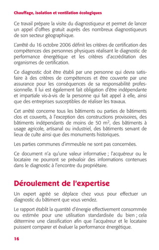 Chauffage, isolation et ventilation écologiques 
Ce travail prépare la visite du diagnostiqueur et permet de lancer 
un appel d’offres gratuit auprès des nombreux diagnostiqueurs 
de son secteur géographique. 
L’arrêté du 16 octobre 2006 définit les critères de certification des 
compétences des personnes physiques réalisant le diagnostic de 
performance énergétique et les critères d’accréditation des 
organismes de certification. 
Ce diagnostic doit être établi par une personne qui devra satis-faire 
16 
à des critères de compétences et être couverte par une 
assurance pour les conséquences de sa responsabilité profes-sionnelle. 
Il lui est également fait obligation d’être indépendante 
et impartiale vis-à-vis de la personne qui fait appel à elle, ainsi 
que des entreprises susceptibles de réaliser les travaux. 
Cet arrêté concerne tous les bâtiments ou parties de bâtiments 
clos et couverts, à l’exception des constructions provisoires, des 
bâtiments indépendants de moins de 50 m 
2 
, des bâtiments à 
usage agricole, artisanal ou industriel, des bâtiments servant de 
lieux de culte ainsi que des monuments historiques. 
Les parties communes d’immeuble ne sont pas concernées. 
Ce document n’a qu’une valeur informative ; l’acquéreur ou le 
locataire ne pourront se prévaloir des informations contenues 
dans le diagnostic à l’encontre du propriétaire. 
Déroulement de l’expertise 
Un expert agréé se déplace chez vous pour effectuer un 
diagnostic du bâtiment que vous vendez. 
Le rapport établit la quantité d’énergie effectivement consommée 
ou estimée pour une utilisation standardisée du bien ; cela 
détermine une classification afin que l’acquéreur et le locataire 
puissent comparer et évaluer la performance énergétique. 
 