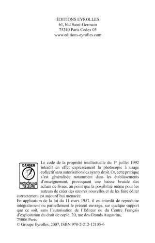 ÉDITIONS EYROLLES 
61, bld Saint-Germain 
75240 Paris Cedex 05 
www.editions-eyrolles.com 
Le code de la propriété intellectuelle du 1er juillet 1992 
interdit en effet expressément la photocopie à usage 
collectif sans autorisation des ayants droit. Or, cette pratique 
s’est généralisée notamment dans les établissements 
d’enseignement, provoquant une baisse brutale des 
achats de livres, au point que la possibilité même pour les 
auteurs de créer des oeuvres nouvelles et de les faire éditer 
correctement est aujourd’hui menacée. 
En application de la loi du 11 mars 1957, il est interdit de reproduire 
intégralement ou partiellement le présent ouvrage, sur quelque support 
que ce soit, sans l’autorisation de l’Éditeur ou du Centre Français 
d’exploitation du droit de copie, 20, rue des Grands Augustins, 
75006 Paris. 
© Groupe Eyrolles, 2007, ISBN 978-2-212-12105-6 
 