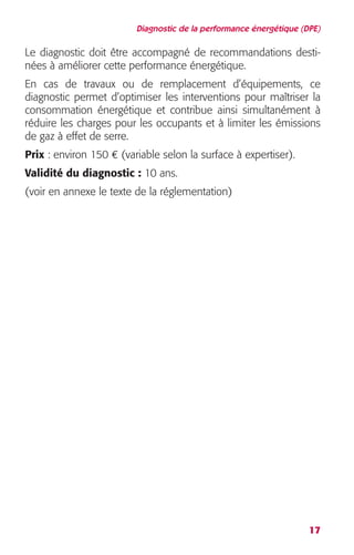 Diagnostic de la performance énergétique (DPE) 
Le diagnostic doit être accompagné de recommandations desti-nées 
17 
à améliorer cette performance énergétique. 
En cas de travaux ou de remplacement d’équipements, ce 
diagnostic permet d’optimiser les interventions pour maîtriser la 
consommation énergétique et contribue ainsi simultanément à 
réduire les charges pour les occupants et à limiter les émissions 
de gaz à effet de serre. 
Prix 
: environ 150 
€ 
(variable selon la surface à expertiser). 
Validité du diagnostic 
: 
10 ans. 
(voir en annexe le texte de la réglementation) 
 