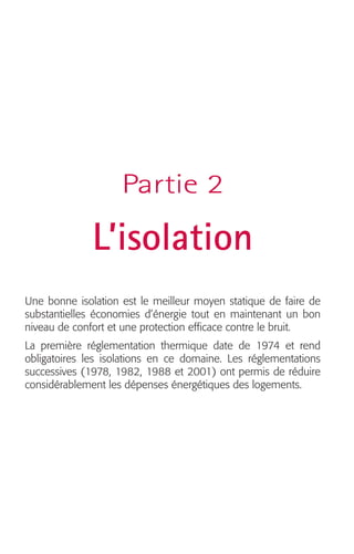 Partie 2 
L’isolation 
Une bonne isolation est le meilleur moyen statique de faire de 
substantielles économies d’énergie tout en maintenant un bon 
niveau de confort et une protection efficace contre le bruit. 
La première réglementation thermique date de 1974 et rend 
obligatoires les isolations en ce domaine. Les réglementations 
successives (1978, 1982, 1988 et 2001) ont permis de réduire 
considérablement les dépenses énergétiques des logements. 
 