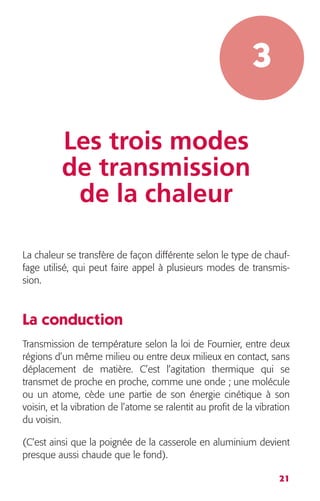 21 
3 
Les trois modes 
de transmission 
de la chaleur 
La chaleur se transfère de façon différente selon le type de chauf-fage 
utilisé, qui peut faire appel à plusieurs modes de transmis-sion. 
La conduction 
Transmission de température selon la loi de Fournier, entre deux 
régions d’un même milieu ou entre deux milieux en contact, sans 
déplacement de matière. C’est l’agitation thermique qui se 
transmet de proche en proche, comme une onde ; une molécule 
ou un atome, cède une partie de son énergie cinétique à son 
voisin, et la vibration de l’atome se ralentit au profit de la vibration 
du voisin. 
(C’est ainsi que la poignée de la casserole en aluminium devient 
presque aussi chaude que le fond). 
 