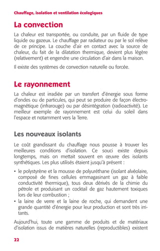 Chauffage, isolation et ventilation écologiques 
La convection 
La chaleur est transportée, ou conduite, par un fluide de type 
liquide ou gazeux. Le chauffage par radiateur ou par le sol relève 
de ce principe. La couche d’air en contact avec la source de 
chaleur, du fait de la dilatation thermique, devient plus légère 
(relativement) et engendre une circulation d’air dans la maison. 
Il existe des systèmes de convection naturelle ou forcée. 
Le rayonnement 
La chaleur est irradiée par un transfert d’énergie sous forme 
d’ondes ou de particules, qui peut se produire de façon électro-magnétique 
22 
(infrarouge) ou par désintégration (radioactivité). Le 
meilleur exemple de rayonnement est celui du soleil dans 
l’espace et notamment vers la Terre. 
Les nouveaux isolants 
Le coût grandissant du chauffage nous pousse à trouver les 
meilleures conditions d’isolation. Ce souci existe depuis 
longtemps, mais on mettait souvent en oeuvre des isolants 
synthétiques. Les plus utilisés étaient jusqu’à présent : 
• le polystyrène et la mousse de polyuréthane (isolant alvéolaire, 
composé de fines cellules emmagasinant un gaz à faible 
conductivité thermique), tous deux dérivés de la chimie du 
pétrole et produisant un cocktail de gaz hautement toxiques 
lors de leur combustion ; 
• la laine de verre et la laine de roche, qui demandent une 
grande quantité d’énergie pour leur production et sont très irri-tants. 
Aujourd’hui, toute une gamme de produits et de matériaux 
d’isolation issus de matières naturelles (reproductibles) existent 
 