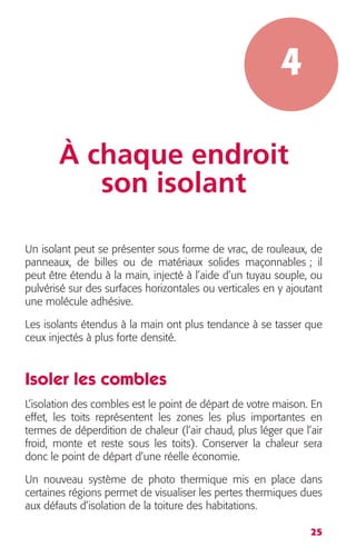 25 
4 
À chaque endroit 
son isolant 
Un isolant peut se présenter sous forme de vrac, de rouleaux, de 
panneaux, de billes ou de matériaux solides maçonnables ; il 
peut être étendu à la main, injecté à l’aide d’un tuyau souple, ou 
pulvérisé sur des surfaces horizontales ou verticales en y ajoutant 
une molécule adhésive. 
Les isolants étendus à la main ont plus tendance à se tasser que 
ceux injectés à plus forte densité. 
Isoler les combles 
L’isolation des combles est le point de départ de votre maison. En 
effet, les toits représentent les zones les plus importantes en 
termes de déperdition de chaleur (l’air chaud, plus léger que l’air 
froid, monte et reste sous les toits). Conserver la chaleur sera 
donc le point de départ d’une réelle économie. 
Un nouveau système de photo thermique mis en place dans 
certaines régions permet de visualiser les pertes thermiques dues 
aux défauts d’isolation de la toiture des habitations. 
 