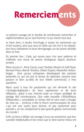 Remerciements 
Le présent ouvrage est le résultat de nombreuses recherches et 
expérimentations qu’un seul homme n’a pu mener tout seul. 
Je tiens donc à rendre hommage à toutes les personnes qui 
m’ont soutenu ainsi que ceux et celles qui ont mis à ma disposi-tion 
leurs réalisations et leurs témoignages sur les points abordés 
dans ce livre. 
En premier lieu : Carla, qui assure pour moi avec patience et 
méthode une revue de presse écologique depuis plusieurs 
années… 
Merci encore à : Anne Garcia, Louis Tardivat, Myriam et Joël Payet, 
Bernard Prieur, Benoît Tendero, Olivier Duport, Alexandre Holsen-berger… 
Ainsi qu’aux entreprises développant des produits 
présentés ici, qui ont pris le temps de répondre, souvent avec 
passion et bien au-delà de leur intérêt commercial, à mes 
questions. 
Merci aussi à tous les passionnés qui ont alimenté le site 
« Écologie-Appliquée » de leurs expériences et de leurs 
réflexions ; grâce à eux, Internet reste un moyen privilégié de 
partage des connaissances. Que cette nouvelle « Bibliothèque 
d’Alexandrie », consultable en temps réel et sans avoir à bouger 
de chez soi… continue à être le forum communautaire de ceux 
« qui ont une souris pour donner, et pas seulement pour 
prendre », et non simplement la plus grande galerie commerciale 
du monde ! 
Enfin, je tiens à dédier cet ouvrage à tous ces anonymes, que leur 
curiosité intellectuelle et leur envie que la Terre tourne mieux ont 
I 
 