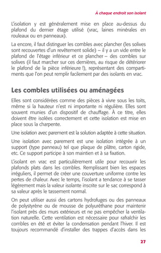 À chaque endroit son isolant 
L’isolation y est généralement mise en place au-dessus du 
plafond du dernier étage utilisé (vrac, laines minérales en 
rouleaux ou en panneaux). 
La encore, il faut distinguer les combles avec plancher (les solives 
sont recouvertes d’un revêtement solide) – il y a un vide entre le 
plafond de l’étage inférieur et ce plancher – des combles sur 
solives (il faut marcher sur ces dernières, au risque de détériorer 
le plafond de la pièce inférieure !), représentant des comparti-ments 
que l’on peut remplir facilement par des isolants en vrac. 
Les combles utilisées ou aménagées 
Elles sont considérées comme des pièces à vivre sous les toits, 
même si la hauteur n’est ni importante ni régulière. Elles sont 
souvent munies d’un dispositif de chauffage. À ce titre, elles 
doivent être isolées correctement et cette isolation est mise en 
place sous la charpente. 
Une isolation avec parement est la solution adaptée à cette situation. 
Une isolation avec parement est une isolation intégrée à un 
support (type panneau) tel que plaque de plâtre, carton rigide, 
etc. Ce support participe à son maintien et à sa fixation. 
L’isolant en vrac est particulièrement utile pour recouvrir les 
plafonds plats dans les combles. Remplissant bien les espaces 
irréguliers, il permet de créer une couverture uniforme contre les 
pertes de chaleur. Avec le temps, l’isolant a tendance à se tasser 
légèrement mais la valeur isolante inscrite sur le sac correspond à 
sa valeur après le tassement normal. 
On peut utiliser aussi des cartons hydrofuges ou des panneaux 
de polystyrène ou de mousse de polyuréthane pour maintenir 
l’isolant près des murs extérieurs et ne pas empêcher la ventila-tion 
naturelle. Cette ventilation est nécessaire pour rafraîchir les 
combles en été et éviter la condensation pendant l’hiver. Il est 
toujours recommandé d’installer des trappes d’accès dans les 
27 
 