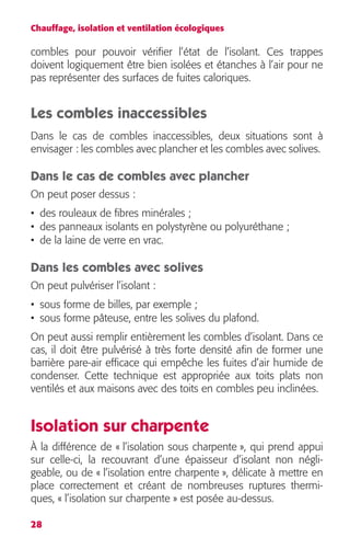 Chauffage, isolation et ventilation écologiques 
combles pour pouvoir vérifier l’état de l’isolant. Ces trappes 
doivent logiquement être bien isolées et étanches à l’air pour ne 
pas représenter des surfaces de fuites caloriques. 
Les combles inaccessibles 
Dans le cas de combles inaccessibles, deux situations sont à 
envisager : les combles avec plancher et les combles avec solives. 
Dans le cas de combles avec plancher 
On peut poser dessus : 
• des rouleaux de fibres minérales ; 
• des panneaux isolants en polystyrène ou polyuréthane ; 
• de la laine de verre en vrac. 
Dans les combles avec solives 
On peut pulvériser l’isolant : 
• sous forme de billes, par exemple ; 
• sous forme pâteuse, entre les solives du plafond. 
On peut aussi remplir entièrement les combles d’isolant. Dans ce 
cas, il doit être pulvérisé à très forte densité afin de former une 
barrière pare-air efficace qui empêche les fuites d’air humide de 
condenser. Cette technique est appropriée aux toits plats non 
ventilés et aux maisons avec des toits en combles peu inclinées. 
Isolation sur charpente 
À la différence de « l’isolation sous charpente », qui prend appui 
sur celle-ci, la recouvrant d’une épaisseur d’isolant non négli-geable, 
28 
ou de « l’isolation entre charpente », délicate à mettre en 
place correctement et créant de nombreuses ruptures thermi-ques, 
« l’isolation sur charpente » est posée au-dessus. 
 
