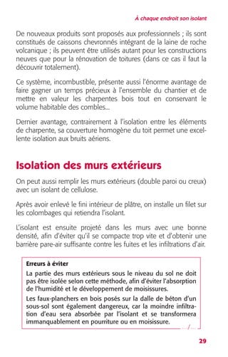À chaque endroit son isolant 
De nouveaux produits sont proposés aux professionnels ; ils sont 
constitués de caissons chevronnés intégrant de la laine de roche 
volcanique ; ils peuvent être utilisés autant pour les constructions 
neuves que pour la rénovation de toitures (dans ce cas il faut la 
découvrir totalement). 
Ce système, incombustible, présente aussi l’énorme avantage de 
faire gagner un temps précieux à l’ensemble du chantier et de 
mettre en valeur les charpentes bois tout en conservant le 
volume habitable des combles... 
Dernier avantage, contrairement à l’isolation entre les éléments 
de charpente, sa couverture homogène du toit permet une excel-lente 
29 
isolation aux bruits aériens. 
Isolation des murs extérieurs 
On peut aussi remplir les murs extérieurs (double paroi ou creux) 
avec un isolant de cellulose. 
Après avoir enlevé le fini intérieur de plâtre, on installe un filet sur 
les colombages qui retiendra l’isolant. 
L’isolant est ensuite projeté dans les murs avec une bonne 
densité, afin d’éviter qu’il se compacte trop vite et d’obtenir une 
barrière pare-air suffisante contre les fuites et les infiltrations d’air. 
Erreurs à éviter 
La partie des murs extérieurs sous le niveau du sol ne doit 
pas être isolée selon cette méthode, afin d’éviter l’absorption 
de l’humidité et le développement de moisissures. 
Les faux-planchers en bois posés sur la dalle de béton d’un 
sous-sol sont également dangereux, car la moindre infiltra-tion 
d’eau sera absorbée par l’isolant et se transformera 
immanquablement en pourriture ou en moisissure. 
…/… 
 