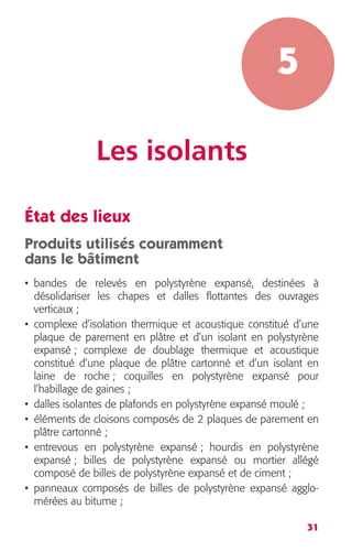 31 
5 
Les isolants 
État des lieux 
Produits utilisés couramment 
dans le bâtiment 
• bandes de relevés en polystyrène expansé, destinées à 
désolidariser les chapes et dalles flottantes des ouvrages 
verticaux ; 
• complexe d’isolation thermique et acoustique constitué d’une 
plaque de parement en plâtre et d’un isolant en polystyrène 
expansé ; complexe de doublage thermique et acoustique 
constitué d’une plaque de plâtre cartonné et d’un isolant en 
laine de roche ; coquilles en polystyrène expansé pour 
l’habillage de gaines ; 
• dalles isolantes de plafonds en polystyrène expansé moulé ; 
• éléments de cloisons composés de 2 plaques de parement en 
plâtre cartonné ; 
• entrevous en polystyrène expansé ; hourdis en polystyrène 
expansé ; billes de polystyrène expansé ou mortier allégé 
composé de billes de polystyrène expansé et de ciment ; 
• panneaux composés de billes de polystyrène expansé agglo-mérées 
au bitume ; 
 