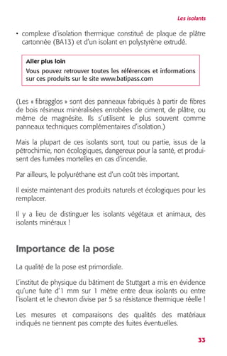 Les isolants 
• complexe d’isolation thermique constitué de plaque de plâtre 
cartonnée (BA13) et d’un isolant en polystyrène extrudé. 
Aller plus loin 
Vous pouvez retrouver toutes les références et informations 
sur ces produits sur le site www.batipass.com 
(Les « fibragglos » sont des panneaux fabriqués à partir de fibres 
de bois résineux minéralisées enrobées de ciment, de plâtre, ou 
même de magnésite. Ils s’utilisent le plus souvent comme 
panneaux techniques complémentaires d’isolation.) 
Mais la plupart de ces isolants sont, tout ou partie, issus de la 
pétrochimie, non écologiques, dangereux pour la santé, et produi-sent 
33 
des fumées mortelles en cas d’incendie. 
Par ailleurs, le polyuréthane est d’un coût très important. 
Il existe maintenant des produits naturels et écologiques pour les 
remplacer. 
Il y a lieu de distinguer les isolants végétaux et animaux, des 
isolants minéraux ! 
Importance de la pose 
La qualité de la pose est primordiale. 
L’institut de physique du bâtiment de Stuttgart a mis en évidence 
qu’une fuite d’1 mm sur 1 mètre entre deux isolants ou entre 
l’isolant et le chevron divise par 5 sa résistance thermique réelle ! 
Les mesures et comparaisons des qualités des matériaux 
indiqués ne tiennent pas compte des fuites éventuelles. 
 