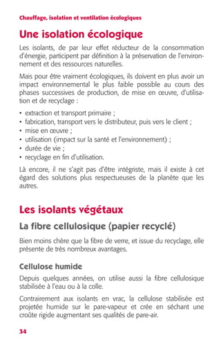 Chauffage, isolation et ventilation écologiques 
Une isolation écologique 
Les isolants, de par leur effet réducteur de la consommation 
d’énergie, participent par définition à la préservation de l’environ-nement 
34 
et des ressources naturelles. 
Mais pour être vraiment écologiques, ils doivent en plus avoir un 
impact environnemental le plus faible possible au cours des 
phases successives de production, de mise en oeuvre, d’utilisa-tion 
et de recyclage : 
• extraction et transport primaire ; 
• fabrication, transport vers le distributeur, puis vers le client ; 
• mise en oeuvre ; 
• utilisation (impact sur la santé et l’environnement) ; 
• durée de vie ; 
• recyclage en fin d’utilisation. 
Là encore, il ne s’agit pas d’être intégriste, mais il existe à cet 
égard des solutions plus respectueuses de la planète que les 
autres. 
Les isolants végétaux 
La fibre cellulosique (papier recyclé) 
Bien moins chère que la fibre de verre, et issue du recyclage, elle 
présente de très nombreux avantages. 
Cellulose humide 
Depuis quelques années, on utilise aussi la fibre cellulosique 
stabilisée à l’eau ou à la colle. 
Contrairement aux isolants en vrac, la cellulose stabilisée est 
projetée humide sur le pare-vapeur et crée en séchant une 
croûte rigide augmentant ses qualités de pare-air. 
 