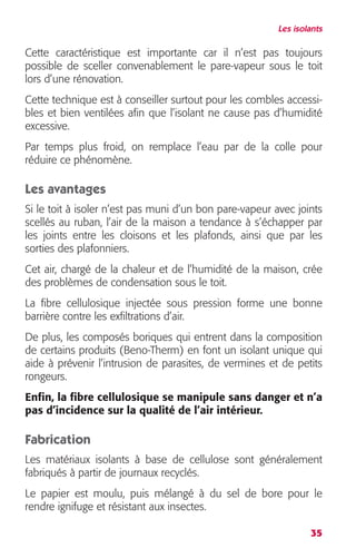 Les isolants 
Cette caractéristique est importante car il n’est pas toujours 
possible de sceller convenablement le pare-vapeur sous le toit 
lors d’une rénovation. 
Cette technique est à conseiller surtout pour les combles accessi-bles 
et bien ventilées afin que l’isolant ne cause pas d’humidité 
excessive. 
Par temps plus froid, on remplace l’eau par de la colle pour 
réduire ce phénomène. 
Les avantages 
Si le toit à isoler n’est pas muni d’un bon pare-vapeur avec joints 
scellés au ruban, l’air de la maison a tendance à s’échapper par 
les joints entre les cloisons et les plafonds, ainsi que par les 
sorties des plafonniers. 
Cet air, chargé de la chaleur et de l’humidité de la maison, crée 
des problèmes de condensation sous le toit. 
La fibre cellulosique injectée sous pression forme une bonne 
barrière contre les exfiltrations d’air. 
De plus, les composés boriques qui entrent dans la composition 
de certains produits (Beno-Therm) en font un isolant unique qui 
aide à prévenir l’intrusion de parasites, de vermines et de petits 
rongeurs. 
Enfin, la fibre cellulosique se manipule sans danger et n’a 
pas d’incidence sur la qualité de l’air intérieur. 
Fabrication 
Les matériaux isolants à base de cellulose sont généralement 
fabriqués à partir de journaux recyclés. 
Le papier est moulu, puis mélangé à du sel de bore pour le 
rendre ignifuge et résistant aux insectes. 
35 
 