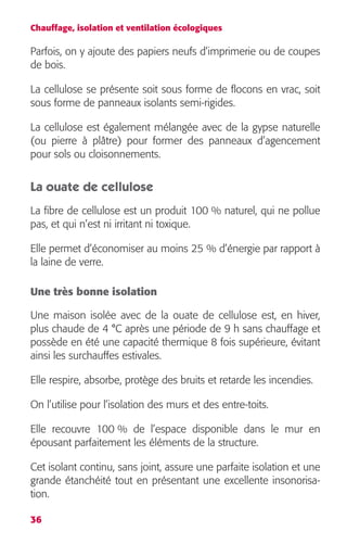 Chauffage, isolation et ventilation écologiques 
Parfois, on y ajoute des papiers neufs d’imprimerie ou de coupes 
de bois. 
La cellulose se présente soit sous forme de flocons en vrac, soit 
sous forme de panneaux isolants semi-rigides. 
La cellulose est également mélangée avec de la gypse naturelle 
(ou pierre à plâtre) pour former des panneaux d’agencement 
pour sols ou cloisonnements. 
La ouate de cellulose 
La fibre de cellulose est un produit 100 % naturel, qui ne pollue 
pas, et qui n’est ni irritant ni toxique. 
Elle permet d’économiser au moins 25 % d’énergie par rapport à 
la laine de verre. 
Une très bonne isolation 
Une maison isolée avec de la ouate de cellulose est, en hiver, 
plus chaude de 4 °C après une période de 9 h sans chauffage et 
possède en été une capacité thermique 8 fois supérieure, évitant 
ainsi les surchauffes estivales. 
Elle respire, absorbe, protège des bruits et retarde les incendies. 
On l’utilise pour l’isolation des murs et des entre-toits. 
Elle recouvre 100 % de l’espace disponible dans le mur en 
épousant parfaitement les éléments de la structure. 
Cet isolant continu, sans joint, assure une parfaite isolation et une 
grande étanchéité tout en présentant une excellente insonorisa-tion. 
36 
 