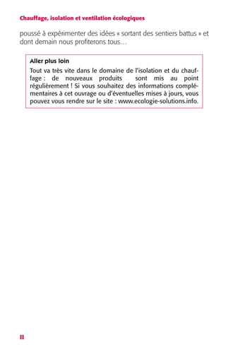 Chauffage, isolation et ventilation écologiques 
poussé à expérimenter des idées « sortant des sentiers battus » et 
dont demain nous profiterons tous… 
II 
Aller plus loin 
Tout va très vite dans le domaine de l’isolation et du chauf-fage 
: de nouveaux produits sont mis au point 
régulièrement ! Si vous souhaitez des informations complé-mentaires 
à cet ouvrage ou d’éventuelles mises à jours, vous 
pouvez vous rendre sur le site : www.ecologie-solutions.info. 
 