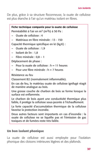 Les isolants 
De plus, grâce à sa structure floconneuse, la ouate de cellulose 
est plus étanche à l’air qu’un matériau isolant en fibres. 
Un bon isolant phonique 
La ouate de cellulose est aussi employée pour l’isolation 
phonique des cloisons intérieures légères et des plafonds. 
37 
Fiche technique comparée pour la ouate de cellulose 
Perméabilité à l’air en m 
3 
(m 
2 
h) à 50 Pa : 
– Ouate de cellulose : 4 
– Matériaux en fibre minérale : 13 - 150 
Capacité thermique spécifique en kJ (kg.K) : 
– Ouate de cellulose : 1,9 
– Isolant de lin : 1,8 
– Fibre minérale : 0,8 – 1 
Déplacement de phase : 
– Pour la ouate de cellulose : h = 11 heures 
– Pour une fibre minérale : h = 7 heures 
Résistance au feu 
Classement B2 (normalement inflammable). 
En cas de feu, le matériau ouate de cellulose ignifugé réagit 
de manière analogue au bois. 
Une grosse couche de charbon de bois se forme lorsque la 
surface est enflammée. 
Le charbon de bois ayant une conductivité thermique plus 
faible, il protège la cellulose sous-jacente à l’échauffement. 
La forte capacité d’accumulation thermique de la cellulose 
favorise la protection incendie. 
Deux autres facteurs sont importants en cas d’incendie : la 
ouate de cellulose ne se liquéfie pas et l’émission de gaz 
toxiques et de fumées reste très faible. 
 