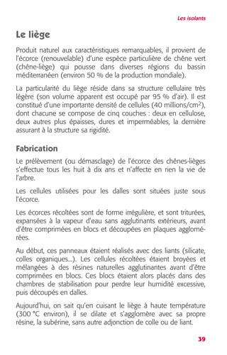 Les isolants 
Le liège 
Produit naturel aux caractéristiques remarquables, il provient de 
l’écorce (renouvelable) d’une espèce particulière de chêne vert 
(chêne-liège) qui pousse dans diverses régions du bassin 
méditerranéen (environ 50 % de la production mondiale). 
La particularité du liège réside dans sa structure cellulaire très 
légère (son volume apparent est occupé par 95 % d’air). Il est 
constitué d’une importante densité de cellules (40 millions/cm 
2 
), 
dont chacune se compose de cinq couches : deux en cellulose, 
deux autres plus épaisses, dures et imperméables, la dernière 
assurant à la structure sa rigidité. 
Fabrication 
Le prélèvement (ou démasclage) de l’écorce des chênes-lièges 
s’effectue tous les huit à dix ans et n’affecte en rien la vie de 
l’arbre. 
Les cellules utilisées pour les dalles sont situées juste sous 
l’écorce. 
Les écorces récoltées sont de forme irrégulière, et sont triturées, 
expansées à la vapeur d’eau sans agglutinants extérieurs, avant 
d’être comprimées en blocs et découpées en plaques agglomé-rées. 
Au début, ces panneaux étaient réalisés avec des liants (silicate, 
colles organiques...). Les cellules récoltées étaient broyées et 
mélangées à des résines naturelles agglutinantes avant d’être 
comprimées en blocs. Ces blocs étaient alors placés dans des 
chambres de stabilisation pour perdre leur humidité excessive, 
puis découpés en dalles. 
Aujourd’hui, on sait qu’en cuisant le liège à haute température 
(300 °C environ), il se dilate et s’agglomère avec sa propre 
résine, la subérine, sans autre adjonction de colle ou de liant. 
39 
 