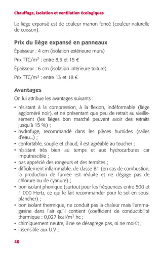 Chauffage, isolation et ventilation écologiques 
Le liège expansé est de couleur marron foncé (couleur naturelle 
de cuisson). 
Prix du liège expansé en panneaux 
Épaisseur : 4 cm (isolation extérieure murs) 
Prix TTC/m 
40 
2 
: entre 8,5 et 15 
€ 
Épaisseur : 6 cm (isolation intérieure toiture) 
Prix TTC/m 
2 
: entre 13 et 18 
€ 
Avantages 
On lui attribue les avantages suivants : 
• résistant à la compression, à la flexion, indéformable (liège 
aggloméré noir), et ne présentant que peu de retrait au vieillis-sement 
(les lièges bon marché peuvent avoir des retraits 
jusqu’à 15 %) ; 
• hydrofuge, recommandé dans les pièces humides (salles 
d’eau...) ; 
• confortable, souple et chaud, il est agréable au toucher ; 
• résistant très bien au temps et aux hydrocarbures car 
imputrescible ; 
• pas apprécié des rongeurs et des termites ; 
• difficilement inflammable, de classe B1 (en cas de combustion, 
la production de fumée est réduite et ne dégage pas de 
chlorure ou de cyanure) ; 
• bon isolant phonique (surtout pour les fréquences entre 500 et 
1 000 Hertz, ce qui le fait recommander pour le sol en sous-plancher) 
; 
• bon isolant thermique, ne conduit pas la chaleur mais l’emma-gasine 
dans l’air qu’il contient (coefficient de conductibilité 
3 
hc ; 
thermique : 0,027 kcal/m 
• chimiquement neutre, il ne se désagrège pas, ni ne moisit ; 
• insensible aux U.V ; 
 