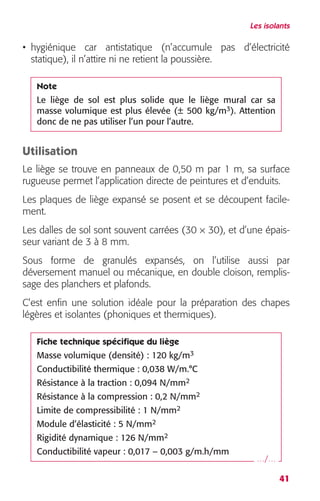 Les isolants 
• hygiénique car antistatique (n’accumule pas d’électricité 
statique), il n’attire ni ne retient la poussière. 
Note 
Le liège de sol est plus solide que le liège mural car sa 
masse volumique est plus élevée (± 500 kg/m 
3 
). Attention 
donc de ne pas utiliser l’un pour l’autre. 
Utilisation 
Le liège se trouve en panneaux de 0,50 m par 1 m, sa surface 
rugueuse permet l’application directe de peintures et d’enduits. 
Les plaques de liège expansé se posent et se découpent facile-ment. 
41 
Les dalles de sol sont souvent carrées (30 
× 
30), et d’une épais-seur 
variant de 3 à 8 mm. 
Sous forme de granulés expansés, on l’utilise aussi par 
déversement manuel ou mécanique, en double cloison, remplis-sage 
des planchers et plafonds. 
C’est enfin une solution idéale pour la préparation des chapes 
légères et isolantes (phoniques et thermiques). 
Fiche technique spécifique du liège 
Masse volumique (densité) : 120 kg/m 
3 
Conductibilité thermique : 0,038 W/m.°C 
Résistance à la traction : 0,094 N/mm 
2 
2 
Résistance à la compression : 0,2 N/mm 
2 
Limite de compressibilité : 1 N/mm 
2 
Module d’élasticité : 5 N/mm 
2 
Rigidité dynamique : 126 N/mm 
Conductibilité vapeur : 0,017 – 0,003 g/m.h/mm 
…/… 
 