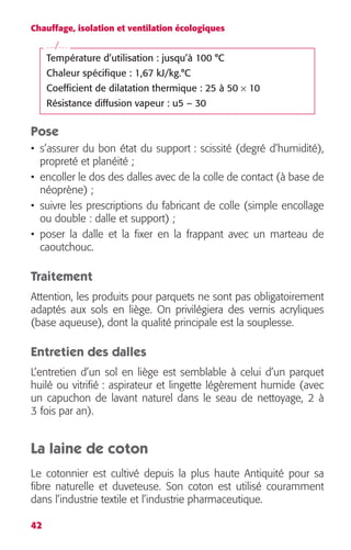 Chauffage, isolation et ventilation écologiques 
…/… 
Pose 
• s’assurer du bon état du support : scissité (degré d’humidité), 
propreté et planéité ; 
• encoller le dos des dalles avec de la colle de contact (à base de 
néoprène) ; 
• suivre les prescriptions du fabricant de colle (simple encollage 
ou double : dalle et support) ; 
• poser la dalle et la fixer en la frappant avec un marteau de 
caoutchouc. 
Traitement 
Attention, les produits pour parquets ne sont pas obligatoirement 
adaptés aux sols en liège. On privilégiera des vernis acryliques 
(base aqueuse), dont la qualité principale est la souplesse. 
Entretien des dalles 
L’entretien d’un sol en liège est semblable à celui d’un parquet 
huilé ou vitrifié : aspirateur et lingette légèrement humide (avec 
un capuchon de lavant naturel dans le seau de nettoyage, 2 à 
3 fois par an). 
La laine de coton 
Le cotonnier est cultivé depuis la plus haute Antiquité pour sa 
fibre naturelle et duveteuse. Son coton est utilisé couramment 
dans l’industrie textile et l’industrie pharmaceutique. 
42 
Température d’utilisation : jusqu’à 100 °C 
Chaleur spécifique : 1,67 kJ/kg.°C 
Coefficient de dilatation thermique : 25 à 50 
× 
10 
Résistance diffusion vapeur : u5 – 30 
 