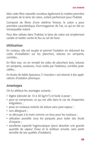 Les isolants 
Mais cette fibre naturelle constitue également la matière première 
principale de la laine de coton, isolant performant pour l’habitat. 
Composé de fibres d’une extrême finesse, le coton a pour 
première caractéristique d’emmagasiner de l’air, ce qui en fait un 
remarquable isolant. 
Pour être utilisée dans l’habitat, la laine de coton est simplement 
cardée et traitée contre le feu au sel de bore. 
Utilisation 
En rouleau, elle est souple et permet l’isolation en réduisant les 
coûts d’installation sur les planchers, toitures en rampants, 
combles... 
En fibre vrac, on en remplit les vides de planchers bois, toitures 
en rampants, ossatures, murs isolés par l’extérieur, combles prati-cables... 
En feutre de faible épaisseur, l’« Isocoton » est réservé à des appli-cations 
43 
d’isolation phonique. 
Avantages 
On lui attribue les avantages suivants : 
• légère (densité de 10 à 30 kg/m 
2 
) et facile à poser ; 
• peut se compresser, ce qui est utile dans le cas de charpentes 
irrégulières ; 
• pose en rouleaux isolants de toiture sans pare-vapeur ; 
• non allergisant ; 
• se découpe à la main comme un tissu pour les rouleaux ; 
• utilisation possible sous les parquets pour isoler des bruits 
d’impacts ; 
• excellente capacité hygroscopique (peut absorber une grande 
quantité de vapeur d’eau et la restituer ensuite, sans perte 
sensible de ses qualités d’isolation). 
 
